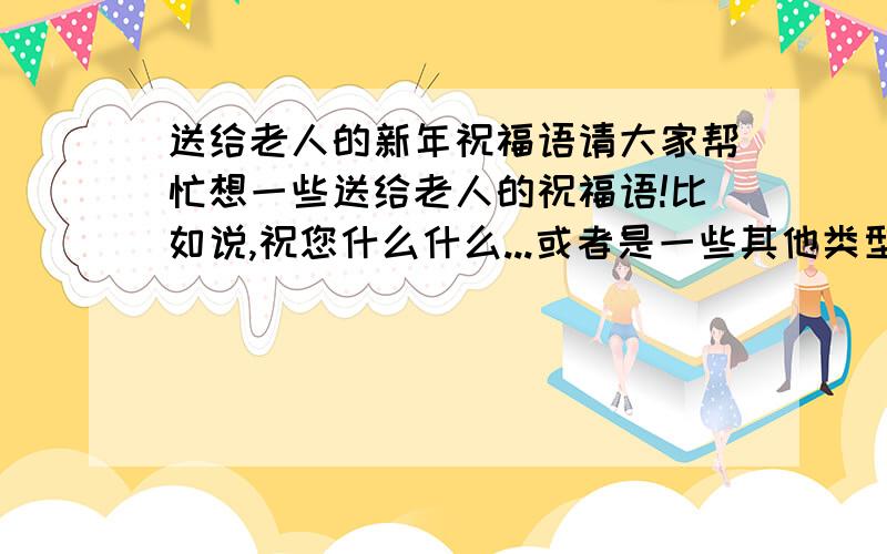 送给老人的新年祝福语请大家帮忙想一些送给老人的祝福语!比如说,祝您什么什么...或者是一些其他类型的祝词!（送给奶奶爷爷或姥姥姥爷的）