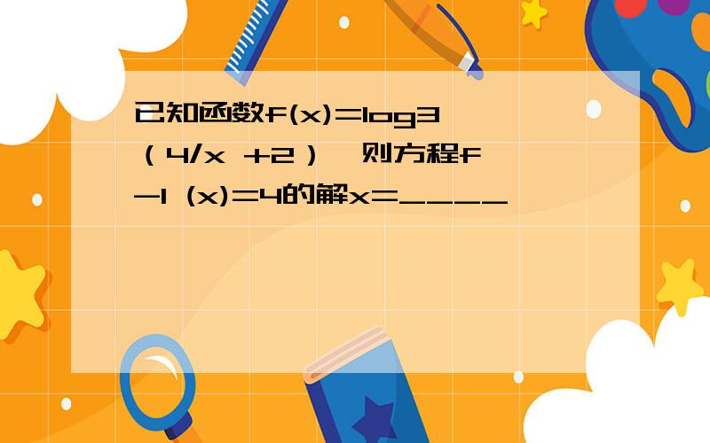 已知函数f(x)=log3 （4/x +2）,则方程f∧-1 (x)=4的解x=____