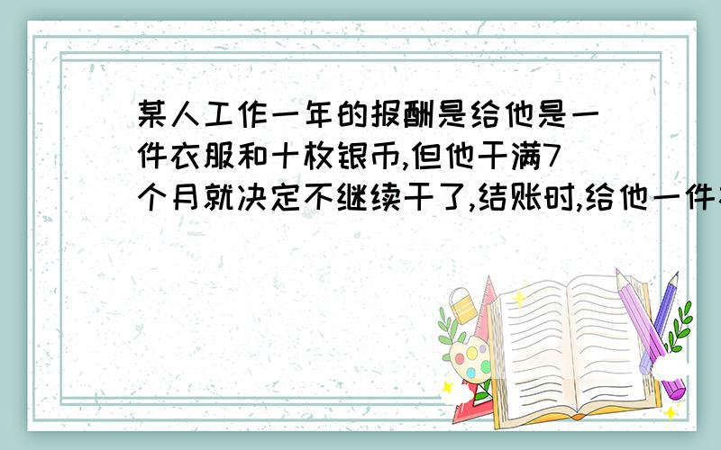 某人工作一年的报酬是给他是一件衣服和十枚银币,但他干满7个月就决定不继续干了,结账时,给他一件衣服和二枚银币.这件衣服值多少钱?