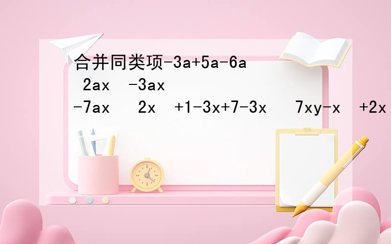 合并同类项-3a+5a-6a 2ax²-3ax-7ax² 2x²+1-3x+7-3x² 7xy-x²+2x²-5xy-3x²先合并同类项,再求多项式的值 4a²-4a+1-4+12a-9a²,其中a=—1：9a²-12ab+4b²-4a²-12ab-9a²,其中a=1/2,
