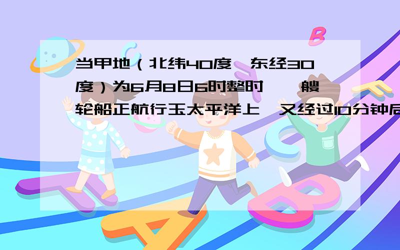 当甲地（北纬40度,东经30度）为6月8日6时整时,一艘轮船正航行玉太平洋上,又经过10分钟后该轮船越过了日界线,这时轮船所在地的区时可能是?A.6月9日15时50分,B,6月8日15时50分,C,6月9日16时10分,D,