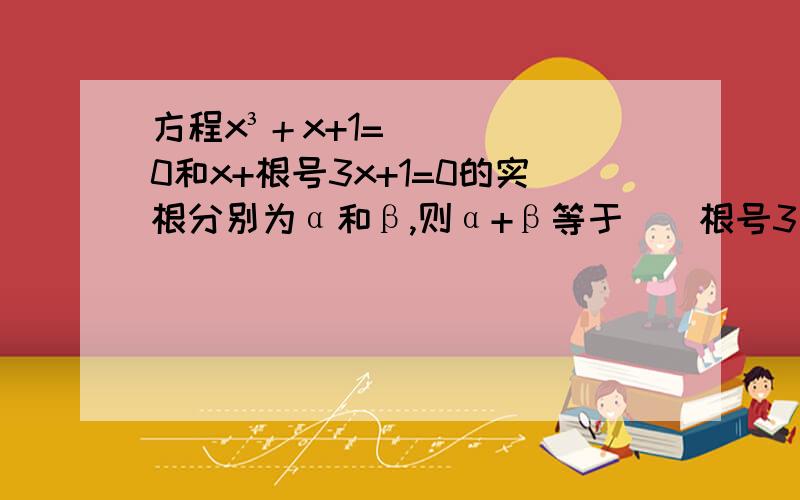 方程x³＋x+1=0和x+根号3x+1=0的实根分别为α和β,则α+β等于（）根号3是数学符号     根号的小标是3        需要过程