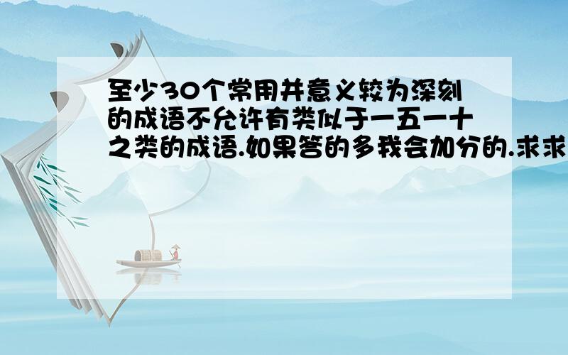 至少30个常用并意义较为深刻的成语不允许有类似于一五一十之类的成语.如果答的多我会加分的.求求各位了.