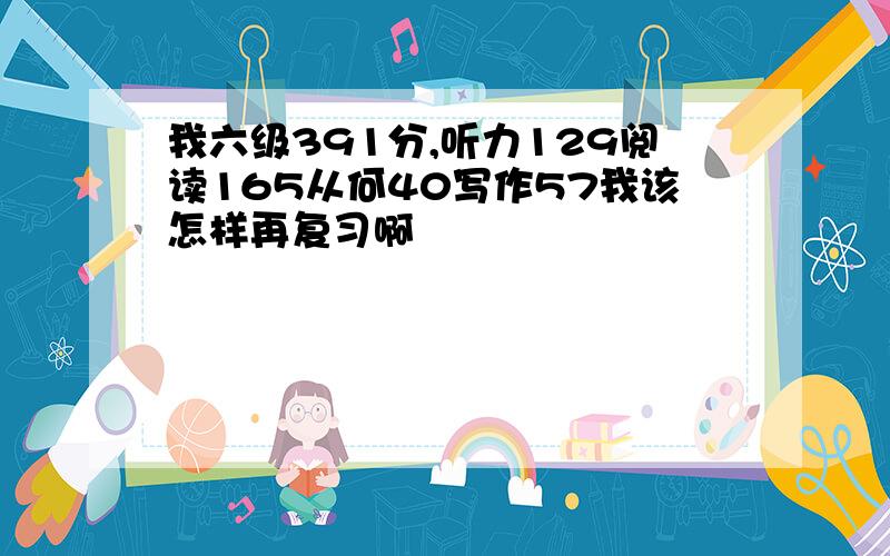 我六级391分,听力129阅读165从何40写作57我该怎样再复习啊