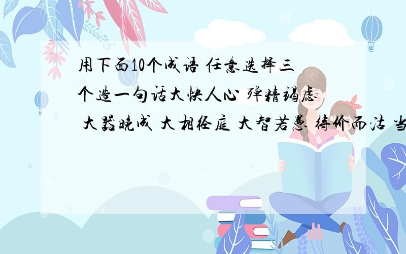 用下面10个成语 任意选择三个造一句话大怏人心 殚精竭虑 大器晚成 大相径庭 大智若愚 待价而沽 当仁不让 大头棒喝 当务之急 道貌岸然