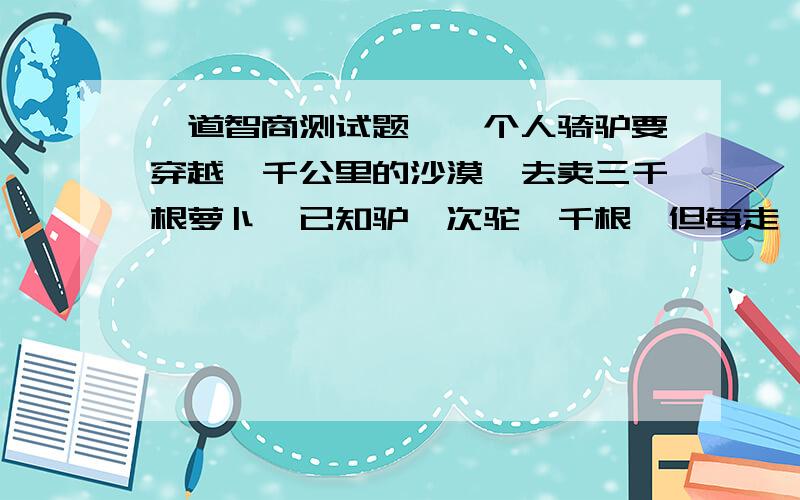 一道智商测试题,一个人骑驴要穿越一千公里的沙漠,去卖三千根萝卜,已知驴一次驼一千根,但每走一公里又要吃掉一根萝卜,问这个人一共可以卖出多少萝卜?A.338 B.534 C.452 D.488各位聪明的网友