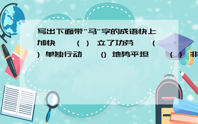 写出下面带“马”字的成语快上加快——（） 立了功劳——() 单独行动——() 地势平坦——（） 非常危险——（）声势浩大——（） 军务繁忙——（） 人马众多——（） （这是我最后的50