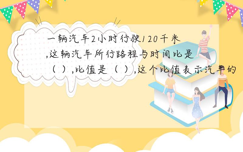 一辆汽车2小时行驶120千米,这辆汽车所行路程与时间比是（ ）,比值是（ ）,这个比值表示汽车的（ ）.