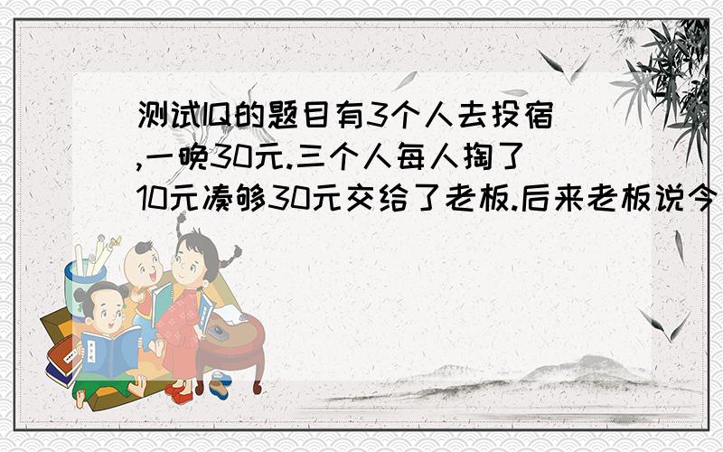 测试IQ的题目有3个人去投宿,一晚30元.三个人每人掏了10元凑够30元交给了老板.后来老板说今天优惠只要25元就够了,拿出5元命令服务生退还给他们,服务生偷偷藏起了2元,然后,把剩下的3元钱分