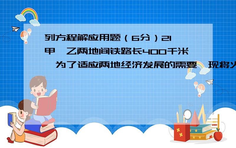 列方程解应用题（6分）21、甲、乙两地间铁路长400千米,为了适应两地经济发展的需要,现将火车的行驶速度每小时比原来提高了45千米,因此,火车由甲地至乙地的行驶时间缩短了2小时,求火车