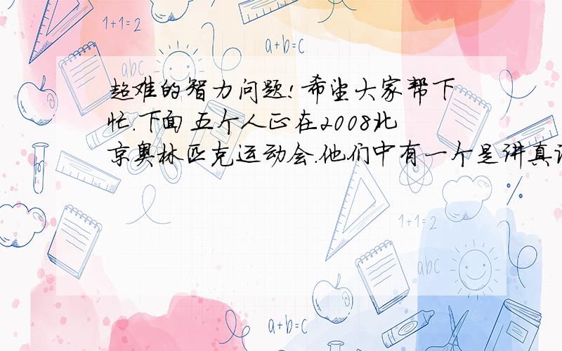 超难的智力问题!希望大家帮下忙.下面五个人正在2008北京奥林匹克运动会.他们中有一个是讲真话的上海人,一个是讲假话的北区人,一个是既讲真话又讲假话的重庆人,还有两个是山东人,他们