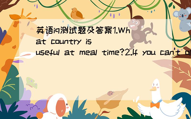 英语iq测试题及答案1.What country is useful at meal time?2.If you can't open the door,what animal can you ask to help you?Why?3.Ten and two makes twelve .Why can eleven and three make two?4.Which letter goes all around an islang?5.Can you take