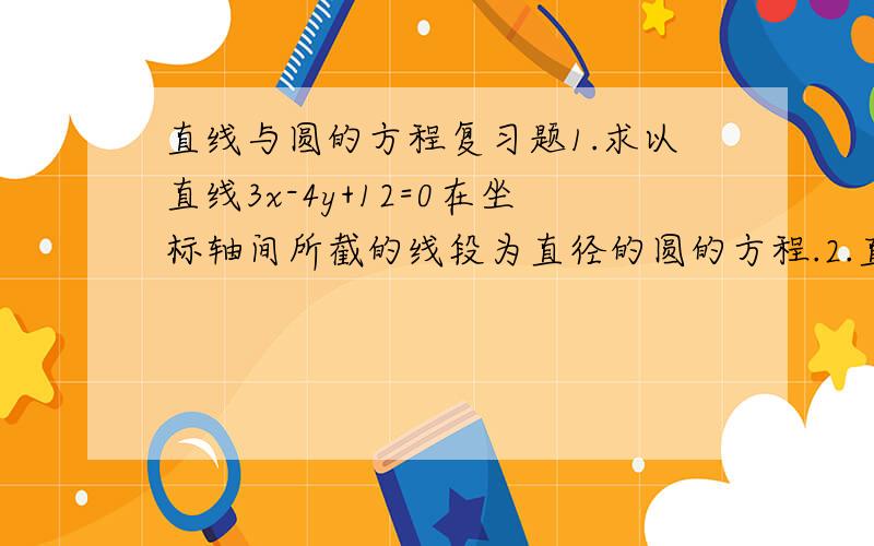 直线与圆的方程复习题1.求以直线3x-4y+12=0在坐标轴间所截的线段为直径的圆的方程.2.直线l在y轴上的截距为5,并且与圆x2+y2=5相切,求此直线的方程.3.求经过M（2,-1）且与圆x2+y2-2x+10y-10=0同心的圆