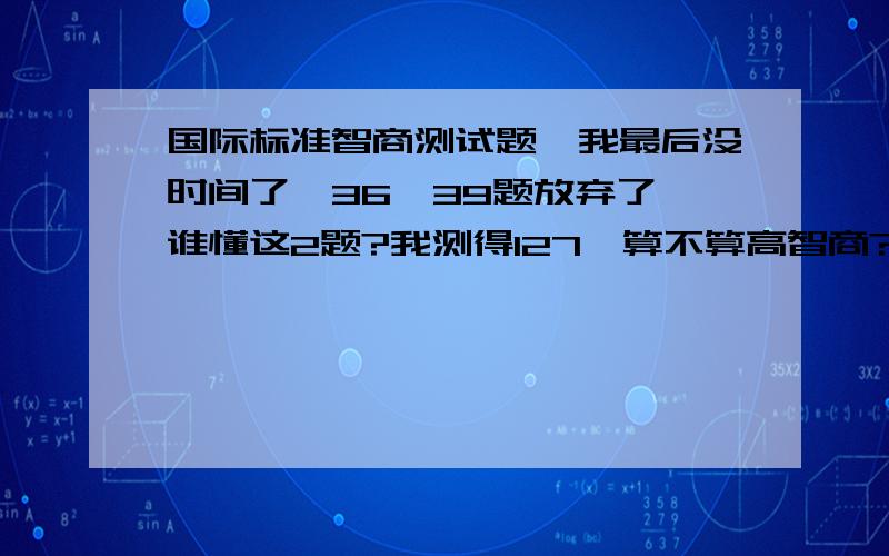 国际标准智商测试题,我最后没时间了,36,39题放弃了,谁懂这2题?我测得127,算不算高智商?