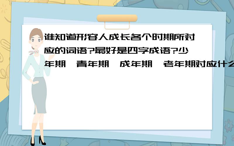 谁知道形容人成长各个时期所对应的词语?最好是四字成语?少年期、青年期、成年期、老年期对应什么?或者小学期、初中期、高中期、大学期、大学以后各对应什么成语?