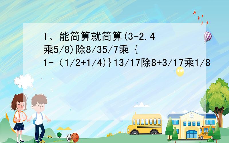 1、能简算就简算(3-2.4乘5/8)除8/35/7乘｛1-（1/2+1/4)}13/17除8+3/17乘1/8