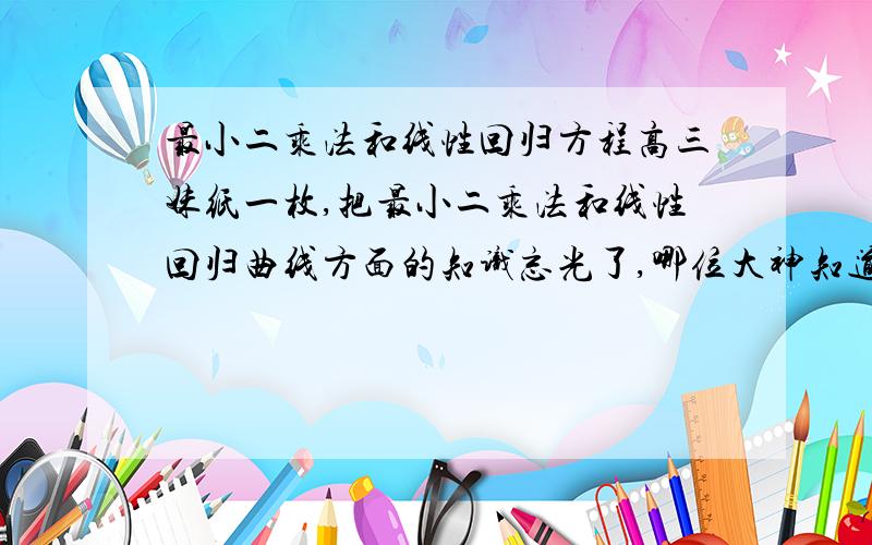 最小二乘法和线性回归方程高三妹纸一枚,把最小二乘法和线性回归曲线方面的知识忘光了,哪位大神知道这方面的高考需要知道的基础知识,麻烦说一下,感激不尽.因为基础知识不清楚所以不