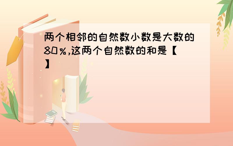 两个相邻的自然数小数是大数的80％,这两个自然数的和是【】