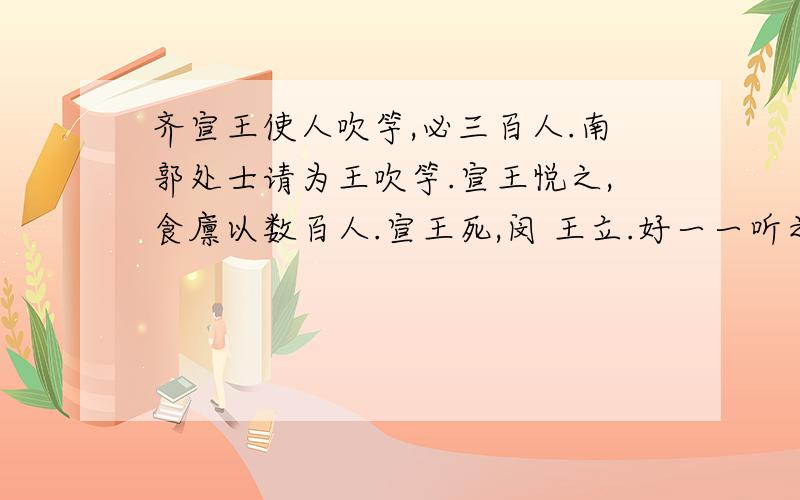 齐宣王使人吹竽,必三百人.南郭处士请为王吹竽.宣王悦之,食廪以数百人.宣王死,闵 王立.好一一听之.