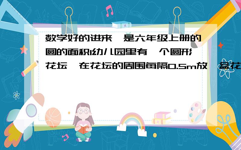 数学好的进来,是六年级上册的圆的面积1幼儿园里有一个圆形花坛,在花坛的周围每隔0.5m放一盆花,一共放了60盆.这个花坛的半径大约是多少米【得数保留一位小数】