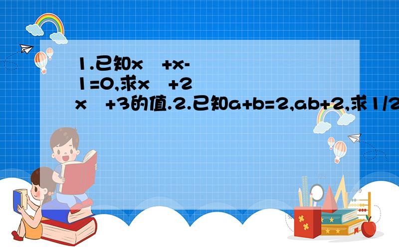 1.已知x²+x-1=0,求x³+2x²+3的值.2.已知a+b=2,ab+2,求1/2a³b+a²b²+1/2ab³的值3.已知a²+b²+2a-4b+5=0 求2a²+4b-3的值4.若9x²+px+q)(x²-2x-3)展开后不含x²,x³项,求p,q的