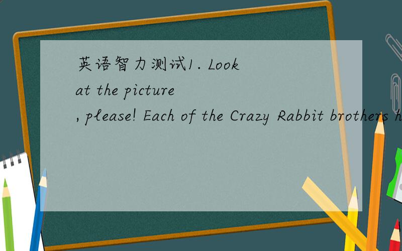 英语智力测试1. Look at the picture, please! Each of the Crazy Rabbit brothers has a sister. Altogether, how many rabbits are there in the rabbit family?2. Three teachers are talking in the classroom. They are a Chinese teacher, a maths teacher
