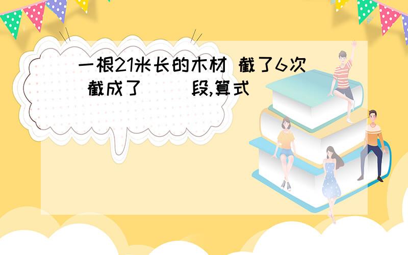 一根21米长的木材 截了6次 截成了( )段,算式