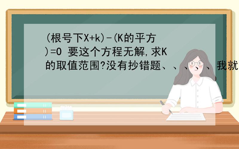 (根号下X+k)-(K的平方)=0 要这个方程无解,求K的取值范围?没有抄错题、、、、、我就是做不出来才在这里来问问的，关于X的方程 [根号下（X+K）]-(K的平方)=0无解，则K的取值范围是？