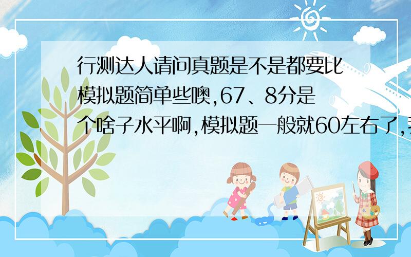 行测达人请问真题是不是都要比模拟题简单些噢,67、8分是个啥子水平啊,模拟题一般就60左右了,我四川的,