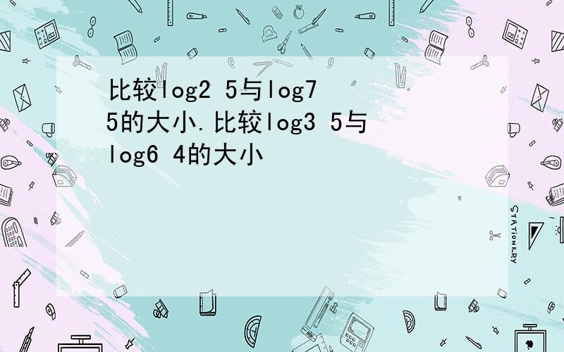 比较log2 5与log7 5的大小.比较log3 5与log6 4的大小