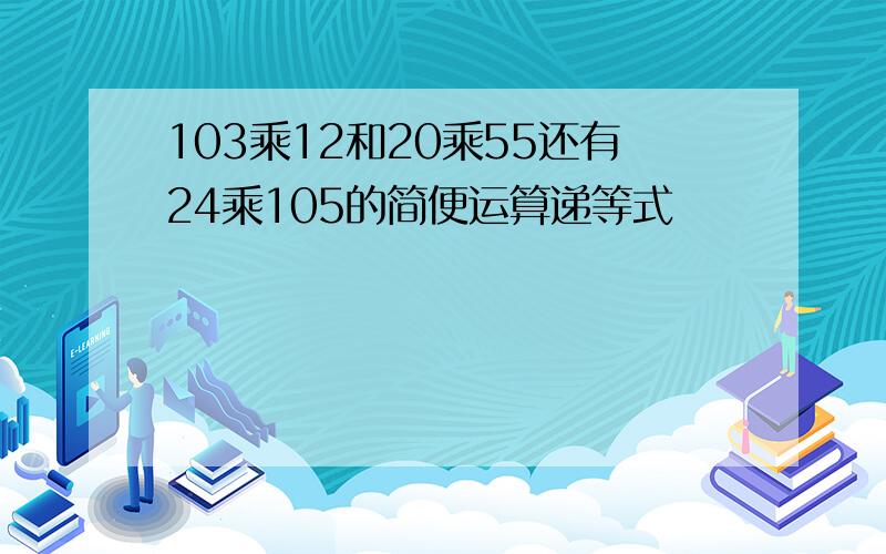 103乘12和20乘55还有24乘105的简便运算递等式