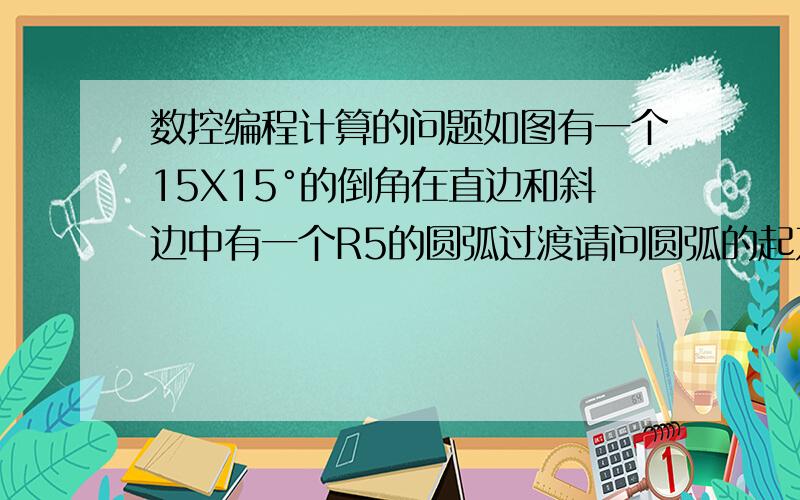 数控编程计算的问题如图有一个15X15°的倒角在直边和斜边中有一个R5的圆弧过渡请问圆弧的起刀点应该是多少今天有人告诉我Z方向大约为为1.17,X方向单边大约为0.14那么这个数值的具体运算