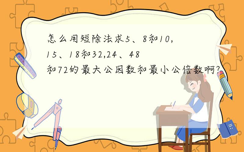 怎么用短除法求5、8和10,15、18和32,24、48和72的最大公因数和最小公倍数啊?