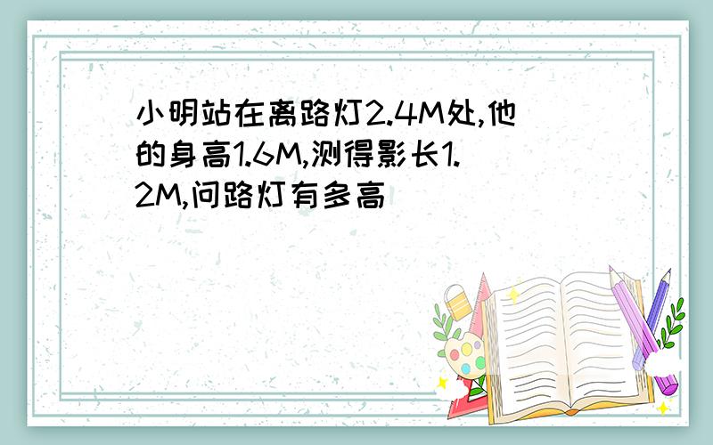 小明站在离路灯2.4M处,他的身高1.6M,测得影长1.2M,问路灯有多高