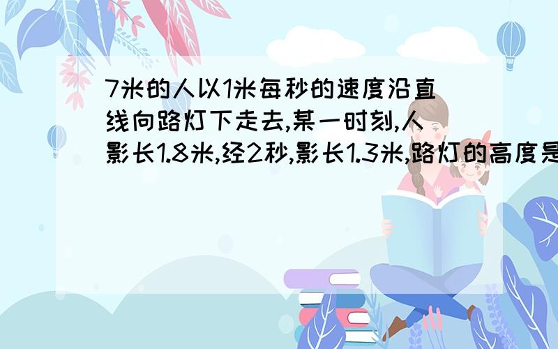 7米的人以1米每秒的速度沿直线向路灯下走去,某一时刻,人影长1.8米,经2秒,影长1.3米,路灯的高度是