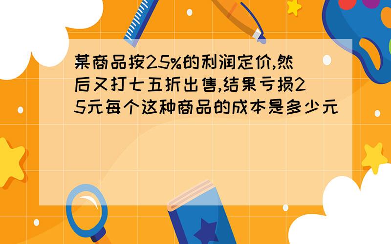 某商品按25%的利润定价,然后又打七五折出售,结果亏损25元每个这种商品的成本是多少元