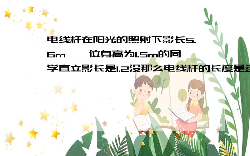 电线杆在阳光的照射下影长5.6m,一位身高为1.5m的同学直立影长是1.2没那么电线杆的长度是多少?