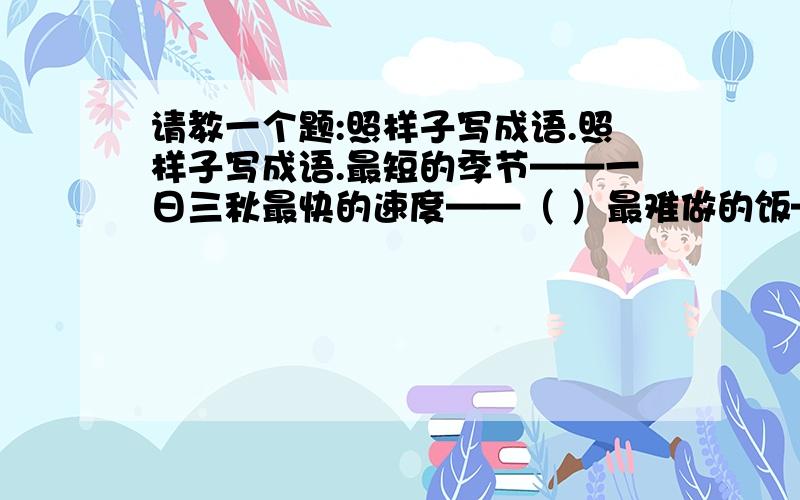 请教一个题:照样子写成语.照样子写成语.最短的季节——一日三秋最快的速度——（ ）最难做的饭——（ ）最荒凉的地方——（ ）最有学问的人——（ ）最昂贵的稿费——（ ）最遥远的