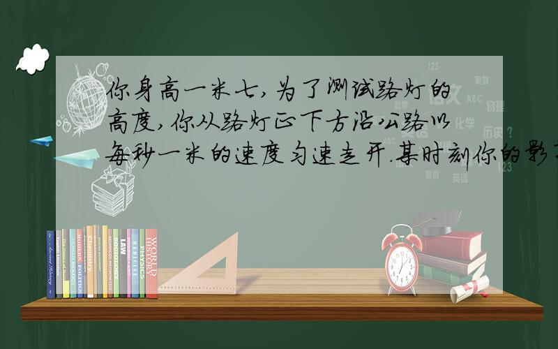 你身高一米七,为了测试路灯的高度,你从路灯正下方沿公路以每秒一米的速度匀速走开.某时刻你的影子长为一三.再经过两秒,你的影子长为一米八.路灯距地面的高度是多少.