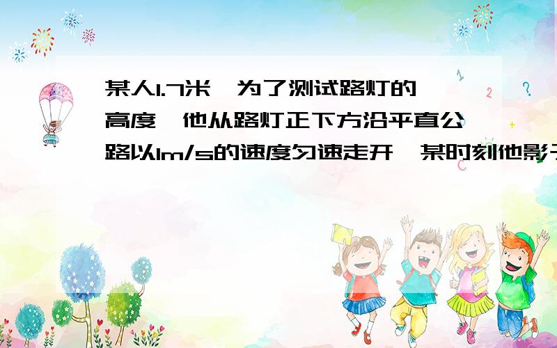 某人1.7米,为了测试路灯的高度,他从路灯正下方沿平直公路以1m/s的速度匀速走开,某时刻他影子长为1.3m再经过2s,他的影子长为1.8m,路灯距地面的高度是多少?要用物理的角度来解答,