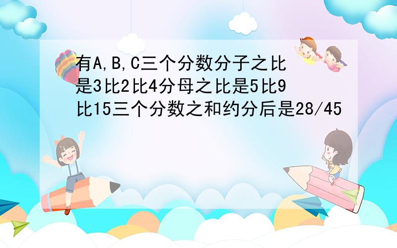 有A,B,C三个分数分子之比是3比2比4分母之比是5比9比15三个分数之和约分后是28/45