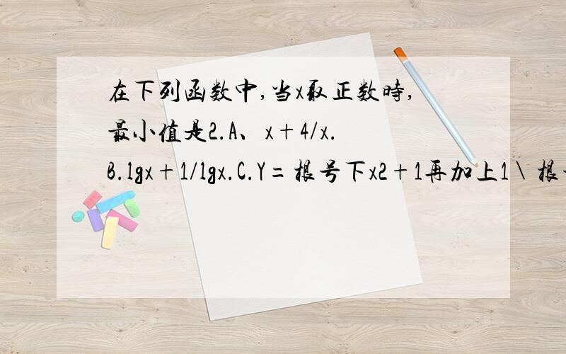 在下列函数中,当x取正数时,最小值是2.A、x+4/x.B.lgx+1/lgx.C.Y=根号下x2+1再加上1＼根号下x2+1选c对吧