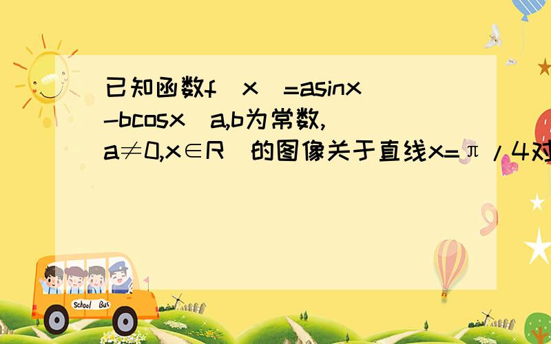 已知函数f(x)=asinx-bcosx(a,b为常数,a≠0,x∈R)的图像关于直线x=π/4对称将y=f(x)的图像向右平移π/4个单位长度则A.所得的图像关于点(π,0)对称且与其对应的函数是偶函数B.所得的图像关于点(3π/2,0)