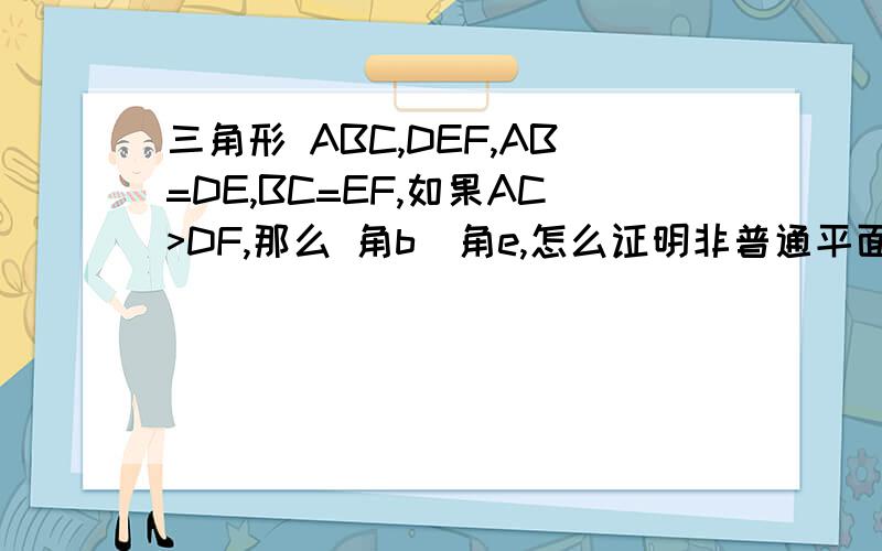 三角形 ABC,DEF,AB=DE,BC=EF,如果AC>DF,那么 角b〉角e,怎么证明非普通平面,非一般欧几里得平面 此题在量度平面,例如 三角形内角和可以小于180.余弦正弦,cos,sin 都不可以用.其实这是几何原本里的一