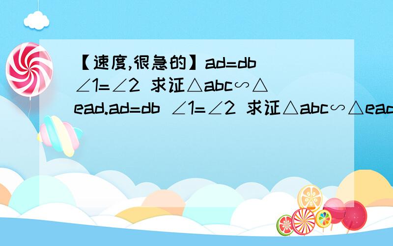 【速度,很急的】ad=db ∠1=∠2 求证△abc∽△ead.ad=db ∠1=∠2 求证△abc∽△ead.图：http://hi.baidu.com/louise_love/album/item/9b8750ec33e4e3cd2f2e21cd.html