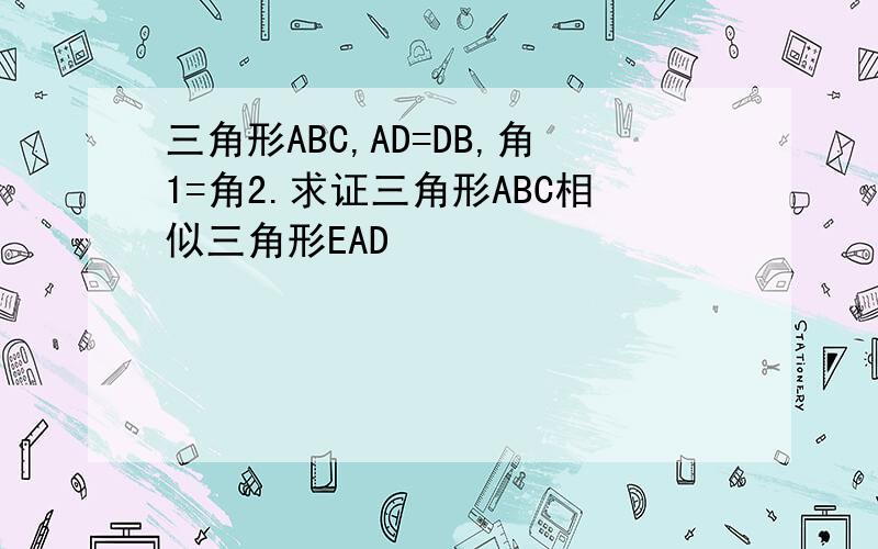 三角形ABC,AD=DB,角1=角2.求证三角形ABC相似三角形EAD