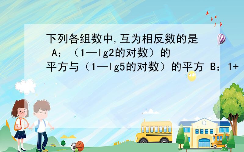 下列各组数中,互为相反数的是 A：（1—lg2的对数）的平方与（1—lg5的对数）的平方 B：1+（lg2的对数）的平方与1+（lg5的对数）的平方 C：1—lg2的平方与1—lg5的平方 D：1—（lg2的对数）的平