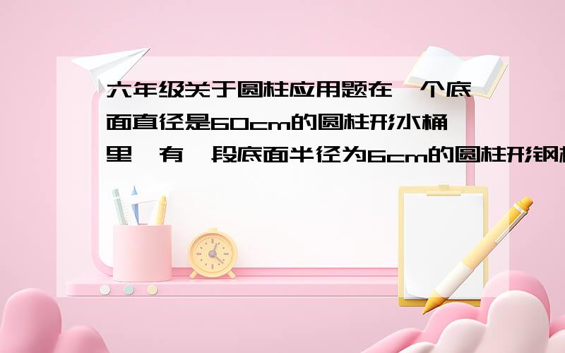 六年级关于圆柱应用题在一个底面直径是60cm的圆柱形水桶里,有一段底面半径为6cm的圆柱形钢材完全浸没在水中,从桶里取出钢材后,桶里水面下降了6cm.这段钢材长多少cm?