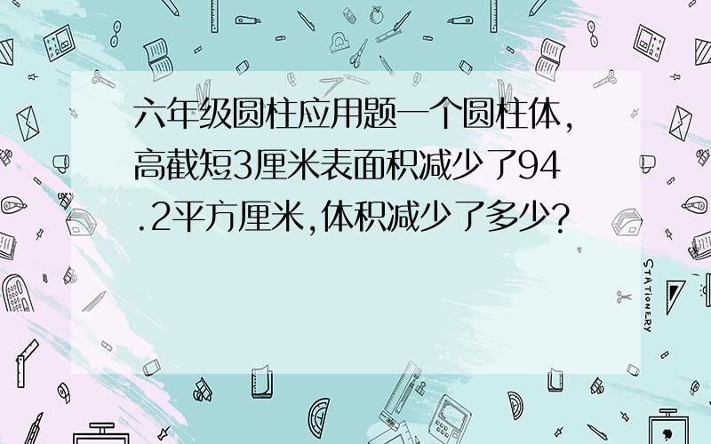 六年级圆柱应用题一个圆柱体,高截短3厘米表面积减少了94.2平方厘米,体积减少了多少?