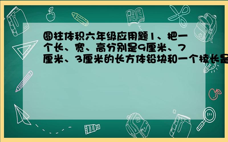 圆柱体积六年级应用题1、把一个长、宽、高分别是9厘米、7厘米、3厘米的长方体铅块和一个棱长是5厘米的正方体铅块,铸成一个圆柱体.这个圆柱体的底面直径是20厘米,高是多少厘米?2、一个